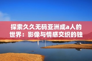 探索久久无码亚洲成a人的世界：影像与情感交织的独特体验