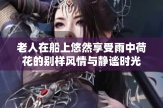 老人在船上悠然享受雨中荷花的别样风情与静谧时光
