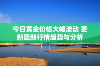 今日黄金价格大幅波动 更新最新行情趋势与分析