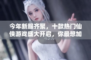 今年新服齐聚，十款热门仙侠游戏盛大开启，你最想加入哪一场盛宴？