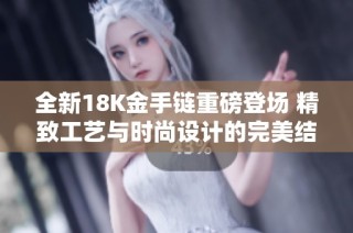 全新18K金手链重磅登场 精致工艺与时尚设计的完美结合