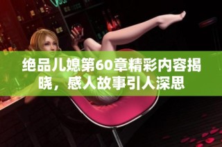 绝品儿媳第60章精彩内容揭晓，感人故事引人深思