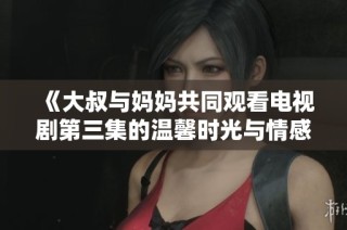 《大叔与妈妈共同观看电视剧第三集的温馨时光与情感交流》