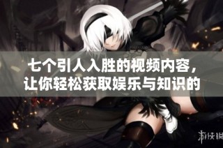 七个引人入胜的视频内容，让你轻松获取娱乐与知识的完美结合
