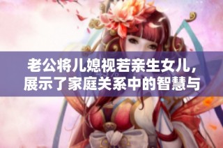 老公将儿媳视若亲生女儿，展示了家庭关系中的智慧与爱意
