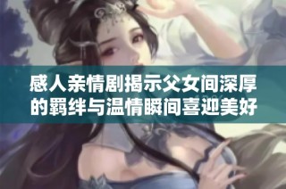 感人亲情剧揭示父女间深厚的羁绊与温情瞬间喜迎美好祝福