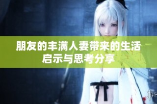 朋友的丰满人妻带来的生活启示与思考分享