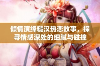 倾情演绎糙汉热恋故事，探寻情感深处的细腻与碰撞
