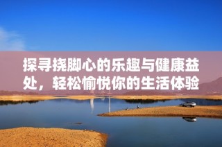 探寻挠脚心的乐趣与健康益处，轻松愉悦你的生活体验
