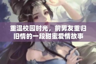 重温校园时光，前男友重归旧情的一段甜蜜爱情故事