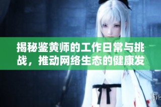 揭秘鉴黄师的工作日常与挑战，推动网络生态的健康发展