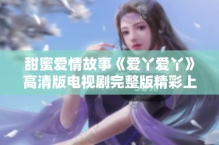 甜蜜爱情故事《爱丫爱丫》高清版电视剧完整版精彩上线，快来观看吧
