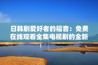 日韩剧爱好者的福音：免费在线观看全集电视剧的全新渠道揭秘