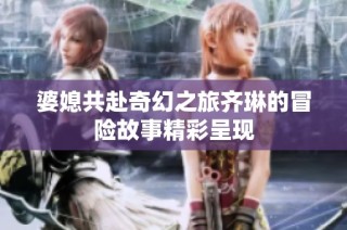 婆媳共赴奇幻之旅齐琳的冒险故事精彩呈现