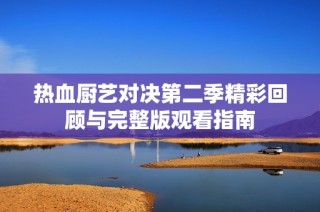 热血厨艺对决第二季精彩回顾与完整版观看指南