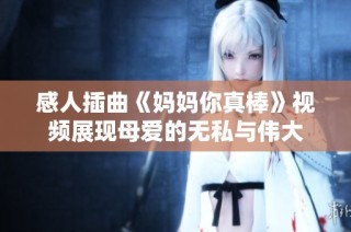 感人插曲《妈妈你真棒》视频展现母爱的无私与伟大