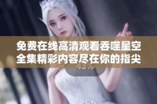 免费在线高清观看吞噬星空全集精彩内容尽在你的指尖