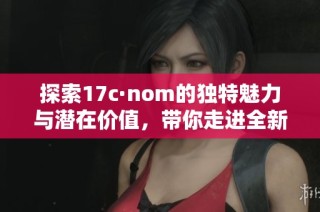 探索17c·nom的独特魅力与潜在价值，带你走进全新体验之旅