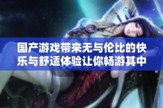 国产游戏带来无与伦比的快乐与舒适体验让你畅游其中