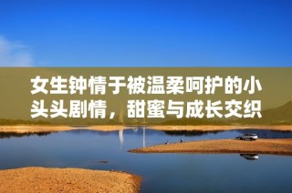 女生钟情于被温柔呵护的小头头剧情，甜蜜与成长交织的真实故事