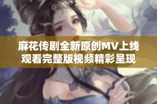 麻花传剧全新原创MV上线观看完整版视频精彩呈现