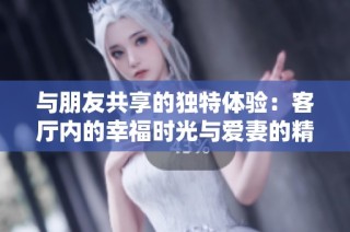 与朋友共享的独特体验：客厅内的幸福时光与爱妻的精彩瞬间解析