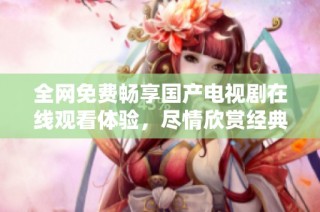 全网免费畅享国产电视剧在线观看体验，尽情欣赏经典与新作