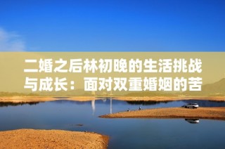 二婚之后林初晚的生活挑战与成长：面对双重婚姻的苦与乐