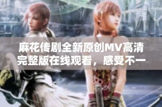 麻花传剧全新原创MV高清完整版在线观看，感受不一样的视听盛宴