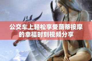 公交车上轻松享受荫蒂按摩的幸福时刻视频分享