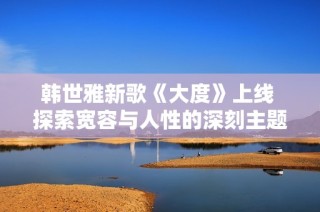 韩世雅新歌《大度》上线 探索宽容与人性的深刻主题
