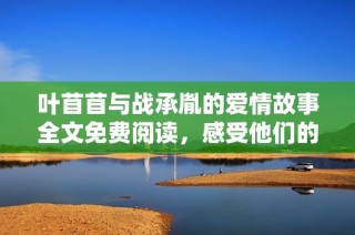 叶苜苜与战承胤的爱情故事全文免费阅读，感受他们的甜蜜与纠葛