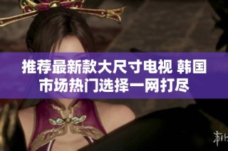 推荐最新款大尺寸电视 韩国市场热门选择一网打尽