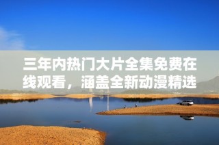 三年内热门大片全集免费在线观看，涵盖全新动漫精选内容！
