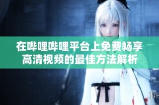 在哔哩哔哩平台上免费畅享高清视频的最佳方法解析