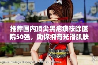推荐国内顶尖黑疤痕祛除医院50强，助你拥有光滑肌肤