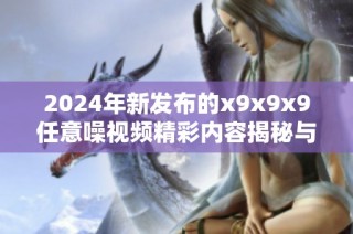 2024年新发布的x9x9x9任意噪视频精彩内容揭秘与解析