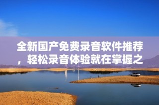 全新国产免费录音软件推荐，轻松录音体验就在掌握之中