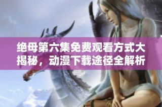 绝母第六集免费观看方式大揭秘，动漫下载途径全解析