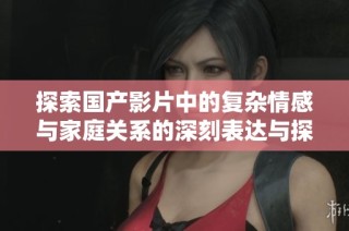 探索国产影片中的复杂情感与家庭关系的深刻表达与探讨