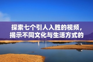 探索七个引人入胜的视频，揭示不同文化与生活方式的精彩瞬间