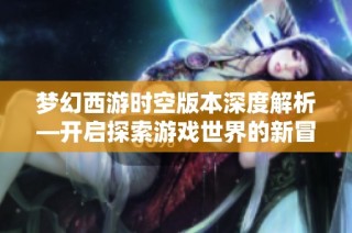梦幻西游时空版本深度解析—开启探索游戏世界的新冒险之旅