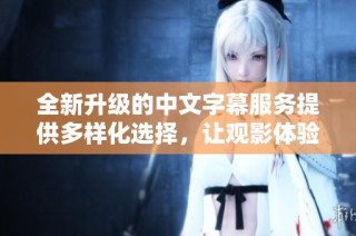 全新升级的中文字幕服务提供多样化选择，让观影体验更加精彩和便捷