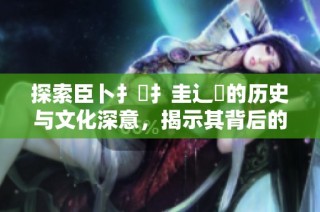 探索臣卜扌喿扌圭辶畐的历史与文化深意，揭示其背后的故事与价值
