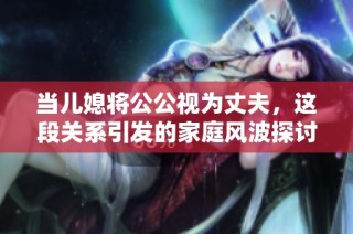 当儿媳将公公视为丈夫，这段关系引发的家庭风波探讨
