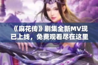 《麻花传》剧集全新MV现已上线，免费观看尽在这里！