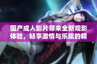 国产成人影片带来全新观影体验，畅享激情与乐趣的精彩世界