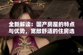 全新解读：国产房屋的特点与优势，宽敞舒适的住房选择是什么呢