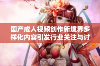 国产成人视频创作新境界多样化内容引发行业关注与讨论