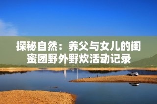 探秘自然：养父与女儿的闺蜜团野外野炊活动记录